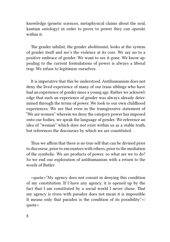 Knowledge (genetic sciences, metaphysical claims about the soul, Kantian ontology) in order to prove to power they can operate within it  ‘The gender nihilist, the gender abolitionist, looks at the system of gender itself and see’s the violence at its core. We say no to a positive embrace of gender. We want to see it gone. We know ap- pealing to the current formulations of power is always a liberal trap. We refuse to legitimize ourselves.  Itis imperative that this be understood. Antihumanism does not deny the lived experience of many of our trans siblings who have had an experience of gender since a young age. Rather we acknowl- edge that such an experience of gender was always already deter- ‘mined through the terms of power. We look to our own childhood experiences. We see that even in the transgressive statement of “We are women” wherein we deny the category power has imposed onto our bodies, we speak the language of gender. We reference an idea of “woman” which does not exist within us as a stable truth, but references the discourses by which we are constituted.  ‘Thus we affirm that there is no true self that can be divined prior to discourse, prior to encounters with others, prior to the mediation of the symbolic. We are products of power, so what are we to do? S0 we end our exploration of antihumanism with a return to the words of Butler:  <quote="My agency does not consist in denying this condition of my constitution. If I have any agency, it is opened up by the fact that I am constituted by a social world I never chose. That my agency is riven with paradox does not mean it is impossible. It means only that paradox is the condition of its possibility”<; quote>  8 